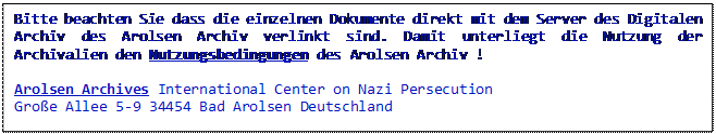Textfeld: Bitte beachten Sie dass die einzelnen Dokumente direkt mit dem Server des Digitalen Archiv des Arolsen Archiv verlinkt sind. Damit unterliegt die Nutzung der Archivalien den Nutzungsbedingungen des Arolsen Archiv !
Arolsen Archives International Center on Nazi Persecution
Große Allee 5-9 34454 Bad Arolsen Deutschland